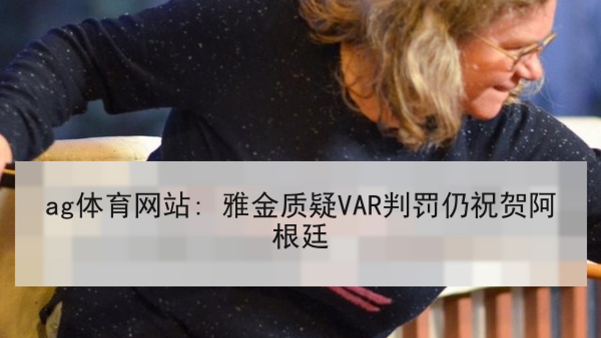 ag体育网站: 雅金质疑VAR判罚仍祝贺阿根廷 ag体育网站: 雅金质疑VAR判罚仍祝贺阿根廷