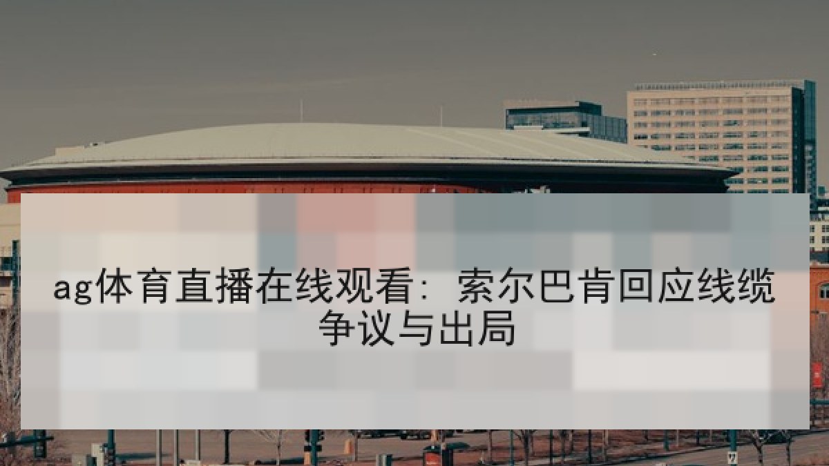 ag体育直播在线观看: 索尔巴肯回应线缆争议与出局 ag体育直播在线观看: 索尔巴肯回应线缆争议与出局